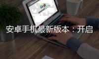 安卓手机最新版本：开启智能手机新时代，体验前所未有的科技革新
